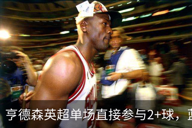 亨德森英超单场直接参与2+球，蓝军队史仅两人曾以更高龄做到